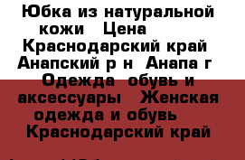 Юбка из натуральной кожи › Цена ­ 500 - Краснодарский край, Анапский р-н, Анапа г. Одежда, обувь и аксессуары » Женская одежда и обувь   . Краснодарский край